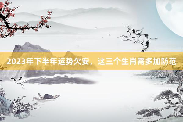 2023年下半年运势欠安，这三个生肖需多加防范