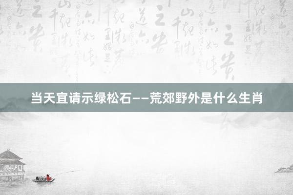当天宜请示绿松石——荒郊野外是什么生肖