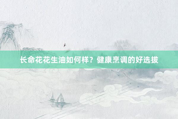 长命花花生油如何样？健康烹调的好选拔