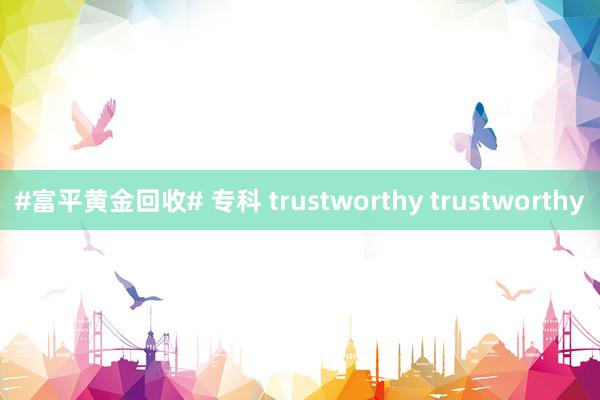 #富平黄金回收# 专科 trustworthy trustworthy