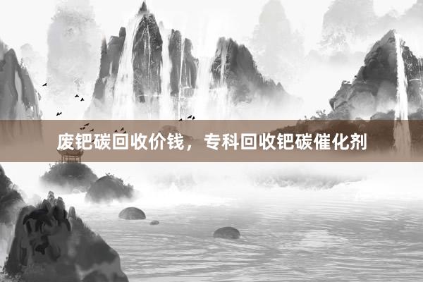 废钯碳回收价钱，专科回收钯碳催化剂