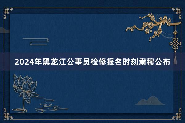 2024年黑龙江公事员检修报名时刻肃穆公布